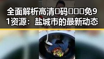 全面解析高清🈚码🔞❌♋免91资源：盐城市的最新动态