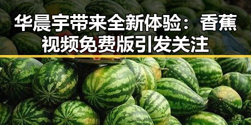 华晨宇带来全新体验：香蕉视频免费版引发关注