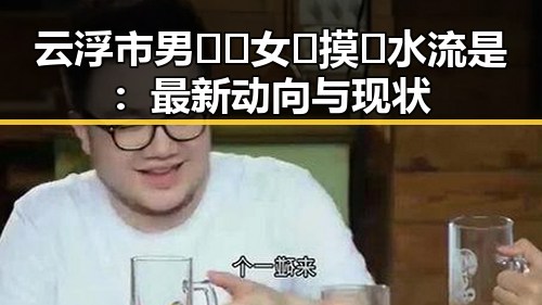 云浮市男🍌❌女🍑摸🐻水流是：最新动向与现状