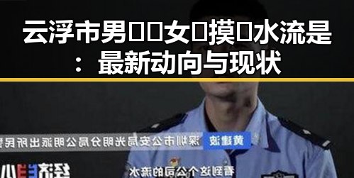 云浮市男🍌❌女🍑摸🐻水流是：最新动向与现状