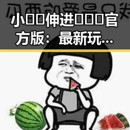 小🐔🐔伸进🈲🔞🔞官方版：最新玩法揭秘