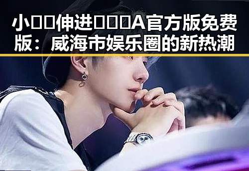小🐔🐔伸进🈲🔞🔞A官方版免费版：威海市娱乐圈的新热潮