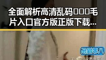 全面解析高清乱码🔞❌♋毛片入口官方版正版下载的最新动态
