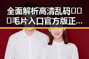 全面解析高清乱码🔞❌♋毛片入口官方版正版下载的最新动态