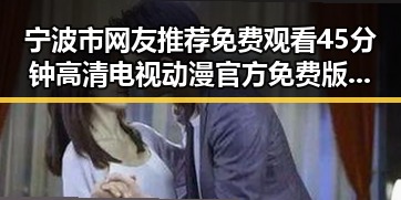 宁波市网友推荐免费观看45分钟高清电视动漫官方免费版攻略