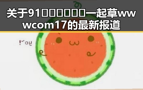 关于91🍆🍑🔞❌❌❌一起草wwwcom17的最新报道