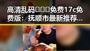 高清乱码🔞❌♋免费17c免费版：抚顺市最新推荐指南
