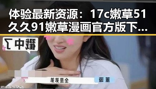 体验最新资源：17c嫩草51久久91嫩草漫画官方版下载全攻略