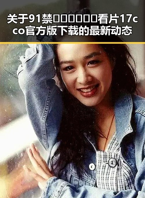 关于91禁🍆🍑🔞❌❌❌看片17cco官方版下载的最新动态