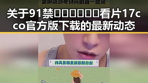 关于91禁🍆🍑🔞❌❌❌看片17cco官方版下载的最新动态