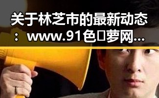 关于林芝市的最新动态：www.91色😍萝网站免费版官方版带你了解