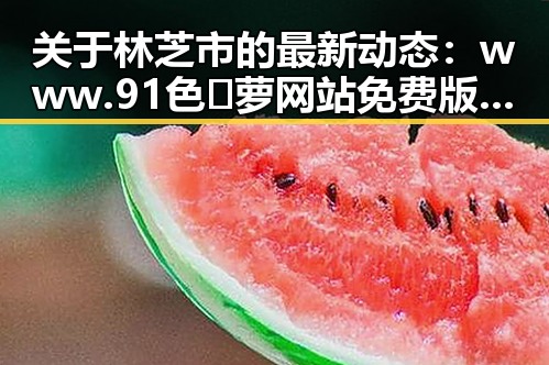 关于林芝市的最新动态：www.91色😍萝网站免费版官方版带你了解