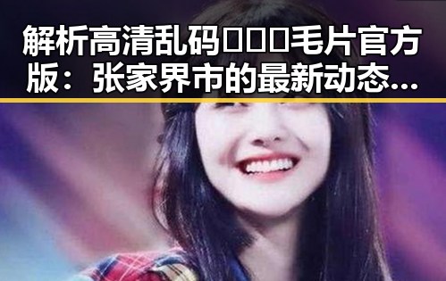 解析高清乱码🔞❌♋毛片官方版：张家界市的最新动态与关注点