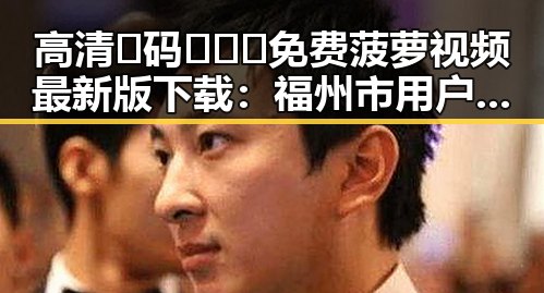 高清🈚码🔞❌♋免费菠萝视频最新版下载：福州市用户不可错过的最新资源