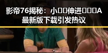 影帝76揭秘：小🐔🐔伸进🈲🔞🔞A最新版下载引发热议