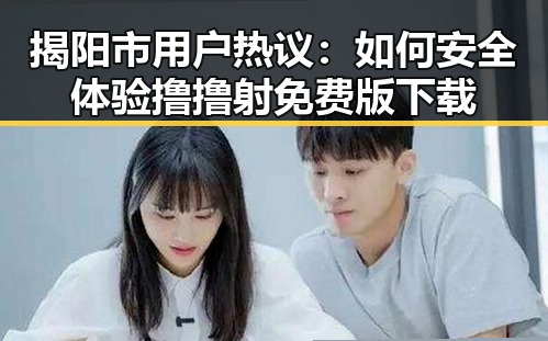 揭阳市用户热议：如何安全体验撸撸射免费版下载