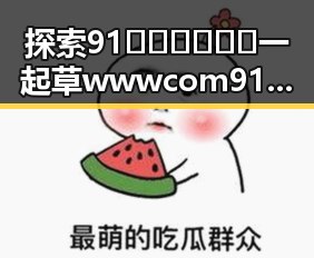 探索91🍆🍑🔞❌❌❌一起草wwwcom91官方版：亳州市的相关内容