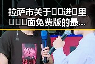 拉萨市关于🔞🍌进🍑里❌❌❌面免费版的最新动态