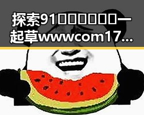 探索91🍆🍑🔞❌❌❌一起草wwwcom17免费版的神秘世界