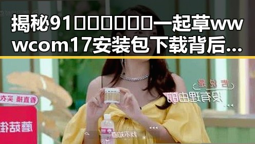 揭秘91🍆🍑🔞❌❌❌一起草wwwcom17安装包下载背后的真实情况