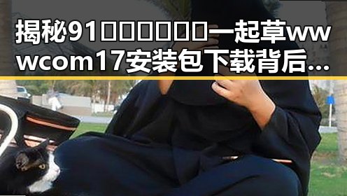 揭秘91🍆🍑🔞❌❌❌一起草wwwcom17安装包下载背后的真实情况