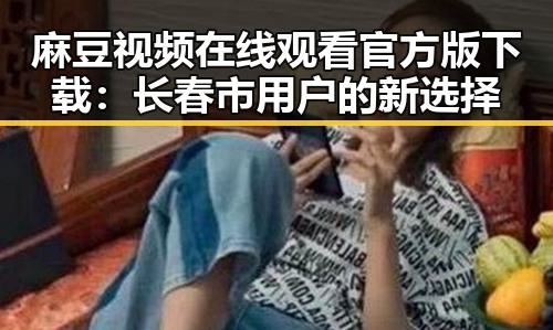 麻豆视频在线观看官方版下载：长春市用户的新选择