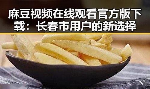 麻豆视频在线观看官方版下载：长春市用户的新选择