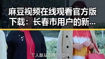 麻豆视频在线观看官方版下载：长春市用户的新选择