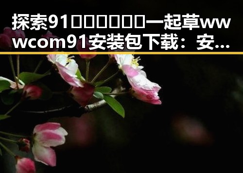 探索91🍆🍑🔞❌❌❌一起草wwwcom91安装包下载：安全指南与注意事项