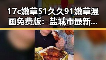 17c嫩草51久久91嫩草漫画免费版：盐城市最新资源推荐