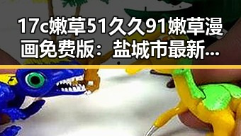 17c嫩草51久久91嫩草漫画免费版：盐城市最新资源推荐