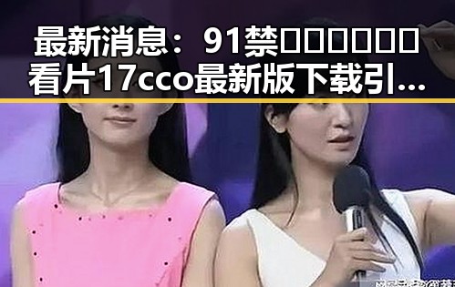 最新消息：91禁🍆🍑🔞❌❌❌看片17cco最新版下载引发热议