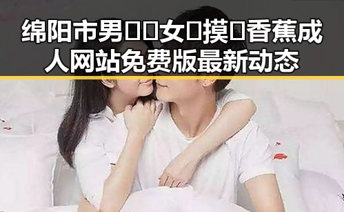 绵阳市男🍌❌女🍑摸🐻香蕉成人网站免费版最新动态