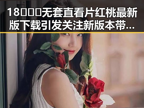 18❌❌❌无套直看片红桃最新版下载引发关注 新版本带来最新体验