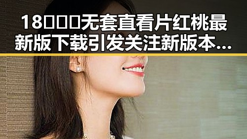 18❌❌❌无套直看片红桃最新版下载引发关注 新版本带来最新体验