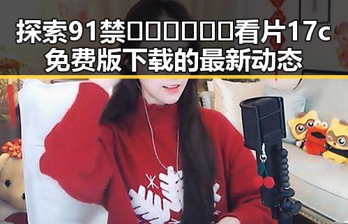 探索91禁🍆🍑🔞❌❌❌看片17c免费版下载的最新动态
