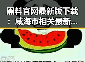 黑料 官网最新版下载：威海市相关最新动态解析