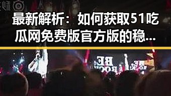 最新解析：如何获取51吃瓜网免费版官方版的稳定资源
