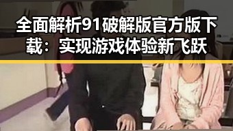 全面解析91破解版官方版下载：实现游戏体验新飞跃