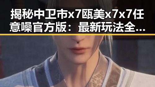 揭秘中卫市x7瓯美x7x7任意噪官方版：最新玩法全解析