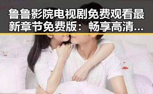 鲁鲁影院电视剧免费观看最新章节免费版：畅享高清剧情新体验