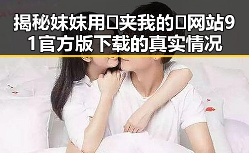 揭秘妺妺用🐻夹我的🍌网站91官方版下载的真实情况