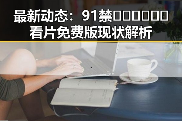 最新动态：91禁🍆🍑🔞❌❌❌看片免费版现状解析