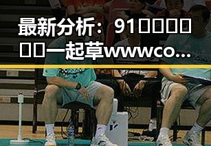 最新分析：91🍆🍑🔞❌❌❌一起草wwwcom17官方版免费版带来的行业变化