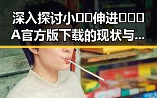 深入探讨小🐔🐔伸进🈲🔞🔞A官方版下载的现状与发展