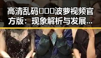 高清乱码🔞❌♋波萝视频官方版：现象解析与发展趋势