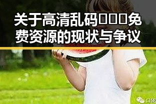 关于高清乱码🔞❌♋免费资源的现状与争议