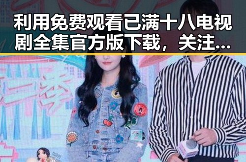 利用 免费观看已满十八电视剧全集官方版下载，关注人物变化和行业动态