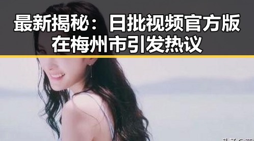 最新揭秘：日批视频官方版在梅州市引发热议