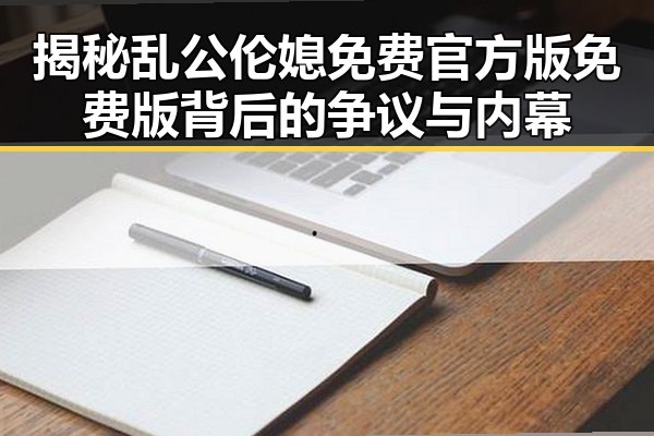 揭秘乱公伦媳免费官方版免费版背后的争议与内幕